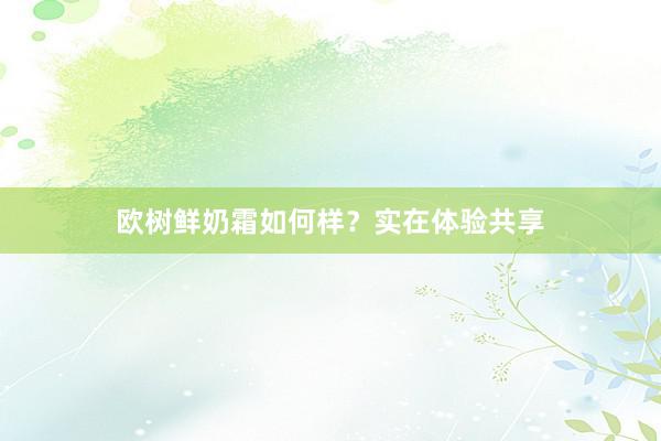 欧树鲜奶霜如何样？实在体验共享
