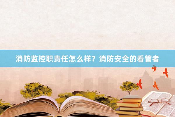 消防监控职责任怎么样？消防安全的看管者