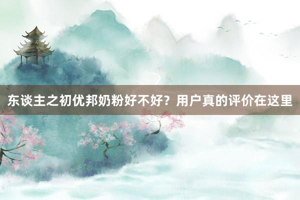 东谈主之初优邦奶粉好不好？用户真的评价在这里