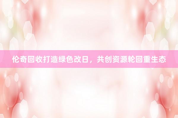 伦奇回收打造绿色改日，共创资源轮回重生态