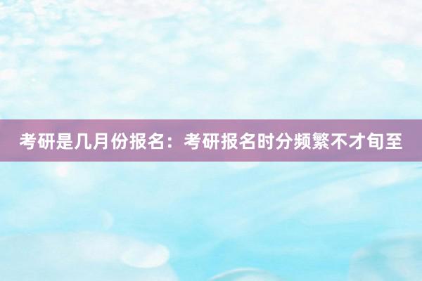 考研是几月份报名：考研报名时分频繁不才旬至