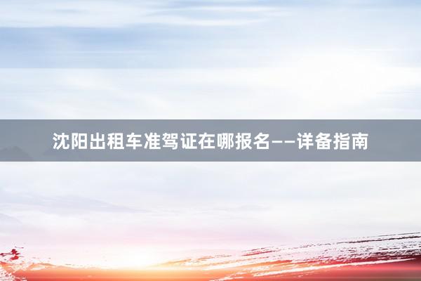 沈阳出租车准驾证在哪报名——详备指南