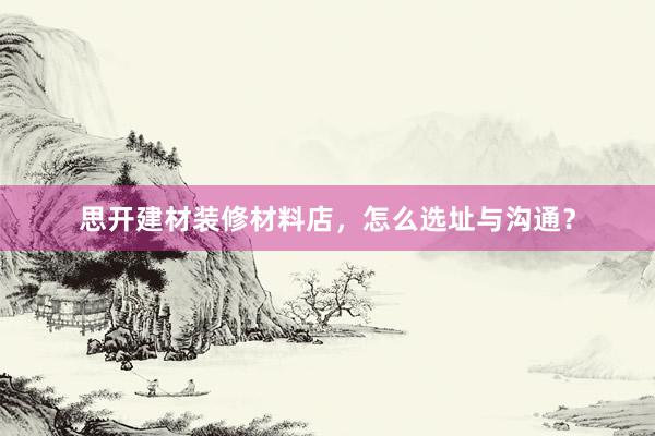 思开建材装修材料店，怎么选址与沟通？